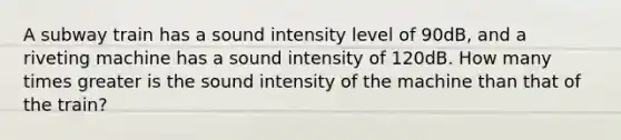 A subway train has a sound intensity level of 90dB, and a riveting machine has a sound intensity of 120dB. How many times greater is the sound intensity of the machine than that of the train?