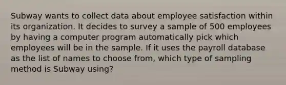 Subway wants to collect data about employee satisfaction within its organization. It decides to survey a sample of 500 employees by having a computer program automatically pick which employees will be in the sample. If it uses the payroll database as the list of names to choose from, which type of sampling method is Subway using?