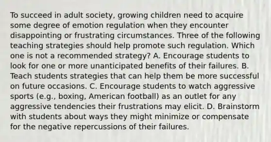 To succeed in adult society, growing children need to acquire some degree of emotion regulation when they encounter disappointing or frustrating circumstances. Three of the following teaching strategies should help promote such regulation. Which one is not a recommended strategy? A. Encourage students to look for one or more unanticipated benefits of their failures. B. Teach students strategies that can help them be more successful on future occasions. C. Encourage students to watch aggressive sports (e.g., boxing, American football) as an outlet for any aggressive tendencies their frustrations may elicit. D. Brainstorm with students about ways they might minimize or compensate for the negative repercussions of their failures.