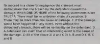 To succeed in a claim for negligence the claimant must demonstrate that the breach by the defendant caused the damage. Which ONE OR MORE of the following statements is/are TRUE? A. There must be an unbroken chain of causation. B. There may be more than one cause of damage. C. If the damage would have happened in any event, even without the defendant's breach, there will be no liability on the defendant. D. A defendant can claim that an intervening event is the cause of the damage. 1) All of the above 2) A and C 3) A, B and D 4) B, C and D