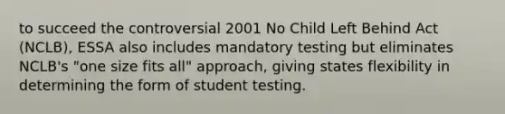 to succeed the controversial 2001 No Child Left Behind Act (NCLB), ESSA also includes mandatory testing but eliminates NCLB's "one size fits all" approach, giving states flexibility in determining the form of student testing.