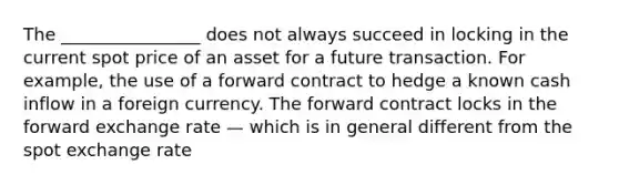 The ________________ does not always succeed in locking in the current spot price of an asset for a future transaction. For example, the use of a forward contract to hedge a known cash inflow in a foreign currency. The forward contract locks in the forward exchange rate — which is in general different from the spot exchange rate