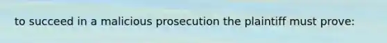 to succeed in a malicious prosecution the plaintiff must prove: