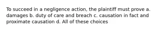 To succeed in a negligence action, the plaintiff must prove a. damages b. duty of care and breach c. causation in fact and proximate causation d. All of these choices