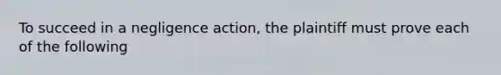 To succeed in a negligence action, the plaintiff must prove each of the following