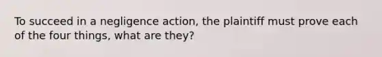 To succeed in a negligence action, the plaintiff must prove each of the four things, what are they?