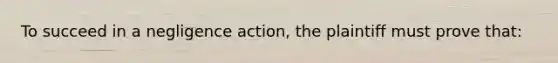 To succeed in a negligence action, the plaintiff must prove that: