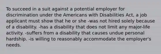 To succeed in a suit against a potential employer for discrimination under the Americans with Disabilities Act, a job applicant must show that he or she -was not hired solely because of a disability. -has a disability that does not limit any major-life activity. -suffers from a disability that causes undue personal hardship. -is willing to reasonably accommodate the employer's needs.