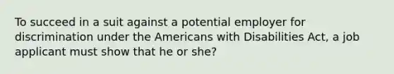 To succeed in a suit against a potential employer for discrimination under the Americans with Disabilities Act, a job applicant must show that he or she?