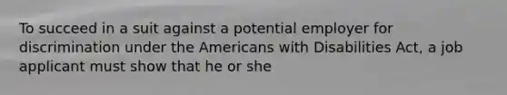 To succeed in a suit against a potential employer for discrimination under the Americans with Disabilities Act, a job applicant must show that he or she