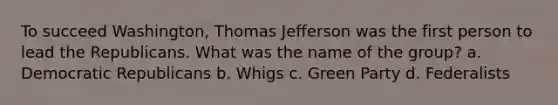 To succeed Washington, Thomas Jefferson was the first person to lead the Republicans. What was the name of the group? a. Democratic Republicans b. Whigs c. Green Party d. Federalists