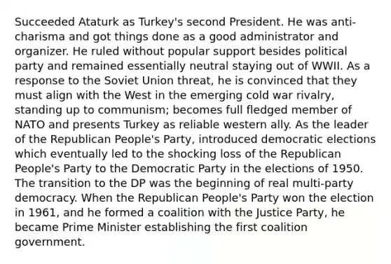 Succeeded Ataturk as Turkey's second President. He was anti-charisma and got things done as a good administrator and organizer. He ruled without popular support besides political party and remained essentially neutral staying out of WWII. As a response to the Soviet Union threat, he is convinced that they must align with the West in the emerging cold war rivalry, standing up to communism; becomes full fledged member of NATO and presents Turkey as reliable western ally. As the leader of the Republican People's Party, introduced democratic elections which eventually led to the shocking loss of the Republican People's Party to the Democratic Party in the elections of 1950. The transition to the DP was the beginning of real multi-party democracy. When the Republican People's Party won the election in 1961, and he formed a coalition with the Justice Party, he became Prime Minister establishing the first coalition government.