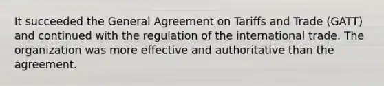 It succeeded the General Agreement on Tariffs and Trade (GATT) and continued with the regulation of the international trade. The organization was more effective and authoritative than the agreement.