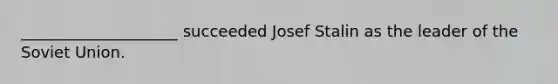 ____________________ succeeded Josef Stalin as the leader of the Soviet Union.