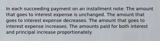 In each succeeding payment on an installment note: The amount that goes to interest expense is unchanged. The amount that goes to interest expense decreases. The amount that goes to interest expense increases. The amounts paid for both interest and principal increase proportionately.