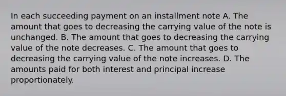 In each succeeding payment on an installment note A. The amount that goes to decreasing the carrying value of the note is unchanged. B. The amount that goes to decreasing the carrying value of the note decreases. C. The amount that goes to decreasing the carrying value of the note increases. D. The amounts paid for both interest and principal increase proportionately.