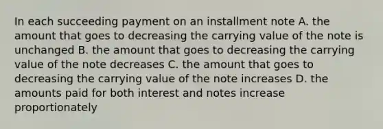 In each succeeding payment on an installment note A. the amount that goes to decreasing the carrying value of the note is unchanged B. the amount that goes to decreasing the carrying value of the note decreases C. the amount that goes to decreasing the carrying value of the note increases D. the amounts paid for both interest and notes increase proportionately