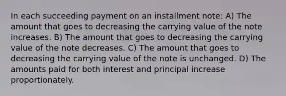 In each succeeding payment on an installment note: A) The amount that goes to decreasing the carrying value of the note increases. B) The amount that goes to decreasing the carrying value of the note decreases. C) The amount that goes to decreasing the carrying value of the note is unchanged. D) The amounts paid for both interest and principal increase proportionately.