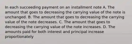 In each succeeding payment on an installment note A. The amount that goes to decreasing the carrying value of the note is unchanged. B. The amount that goes to decreasing the carrying value of the note decreases. C. The amount that goes to decreasing the carrying value of the note increases. D. The amounts paid for both interest and principal increase proportionately