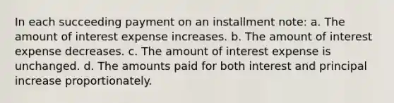 In each succeeding payment on an installment note: a. The amount of interest expense increases. b. The amount of interest expense decreases. c. The amount of interest expense is unchanged. d. The amounts paid for both interest and principal increase proportionately.