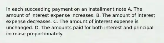 In each succeeding payment on an installment note A. The amount of interest expense increases. B. The amount of interest expense decreases. C. The amount of interest expense is unchanged. D. The amounts paid for both interest and principal increase proportionately.