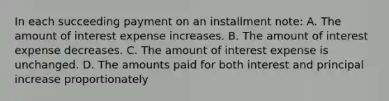 In each succeeding payment on an installment note: A. The amount of interest expense increases. B. The amount of interest expense decreases. C. The amount of interest expense is unchanged. D. The amounts paid for both interest and principal increase proportionately