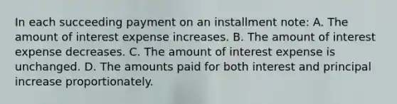 In each succeeding payment on an installment note: A. The amount of interest expense increases. B. The amount of interest expense decreases. C. The amount of interest expense is unchanged. D. The amounts paid for both interest and principal increase proportionately.