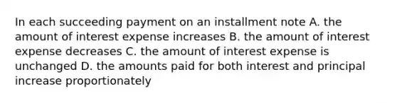 In each succeeding payment on an installment note A. the amount of interest expense increases B. the amount of interest expense decreases C. the amount of interest expense is unchanged D. the amounts paid for both interest and principal increase proportionately