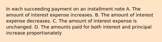 In each succeeding payment on an installment note A. The amount of interest expense increases. B. The amount of interest expense decreases. C. The amount of interest expense is unchanged. D. The amounts paid for both interest and principal increase proportionately