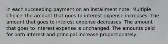 in each succeeding payment on an installment note: Multiple Choice The amount that goes to interest expense increases. The amount that goes to interest expense decreases. The amount that goes to interest expense is unchanged. The amounts paid for both interest and principal increase proportionately.