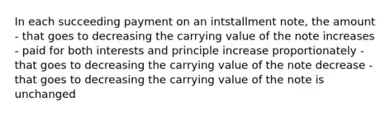 In each succeeding payment on an intstallment note, the amount - that goes to decreasing the carrying value of the note increases - paid for both interests and principle increase proportionately - that goes to decreasing the carrying value of the note decrease - that goes to decreasing the carrying value of the note is unchanged