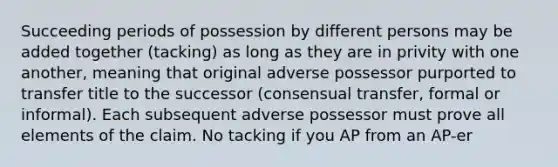 Succeeding periods of possession by different persons may be added together (tacking) as long as they are in privity with one another, meaning that original adverse possessor purported to transfer title to the successor (consensual transfer, formal or informal). Each subsequent adverse possessor must prove all elements of the claim. No tacking if you AP from an AP-er