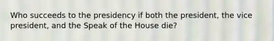 Who succeeds to the presidency if both the president, the vice president, and the Speak of the House die?