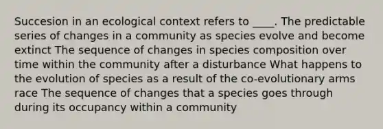 Succesion in an ecological context refers to ____. The predictable series of changes in a community as species evolve and become extinct The sequence of changes in species composition over time within the community after a disturbance What happens to the evolution of species as a result of the co-evolutionary arms race The sequence of changes that a species goes through during its occupancy within a community