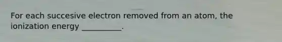 For each succesive electron removed from an atom, the ionization energy __________.