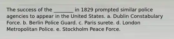 The success of the ________ in 1829 prompted similar police agencies to appear in the United States. a. ​​Dublin Constabulary Force. b. ​Berlin Police Guard. c. Paris surete. d. London Metropolitan Police. e. Stockholm Peace Force.