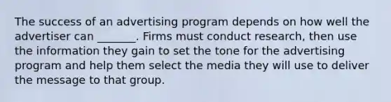 The success of an advertising program depends on how well the advertiser can _______. Firms must conduct research, then use the information they gain to set the tone for the advertising program and help them select the media they will use to deliver the message to that group.