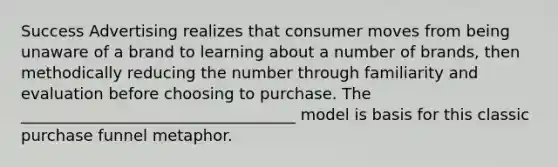 Success Advertising realizes that consumer moves from being unaware of a brand to learning about a number of brands, then methodically reducing the number through familiarity and evaluation before choosing to purchase. The ___________________________________ model is basis for this classic purchase funnel metaphor.