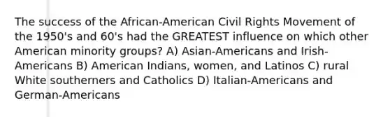 The success of the African-American Civil Rights Movement of the 1950's and 60's had the GREATEST influence on which other American minority groups? A) Asian-Americans and Irish-Americans B) American Indians, women, and Latinos C) rural White southerners and Catholics D) Italian-Americans and German-Americans