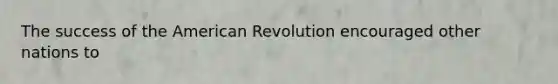 The success of the American Revolution encouraged other nations to