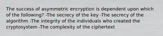 The success of asymmetric encryption is dependent upon which of the following? -The secrecy of the key -The secrecy of the algorithm -The integrity of the individuals who created the cryptosystem -The complexity of the ciphertext