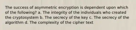 The success of asymmetric encryption is dependent upon which of the following? a. The integrity of the individuals who created the cryptosystem b. The secrecy of the key c. The secrecy of the algorithm d. The complexity of the cipher text