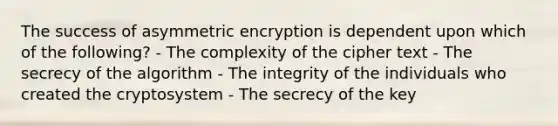 The success of asymmetric encryption is dependent upon which of the following? - The complexity of the cipher text - The secrecy of the algorithm - The integrity of the individuals who created the cryptosystem - The secrecy of the key