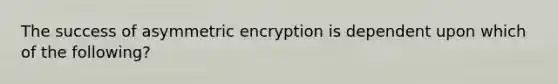 The success of asymmetric encryption is dependent upon which of the following?