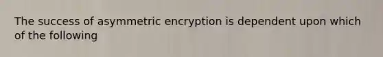 The success of asymmetric encryption is dependent upon which of the following