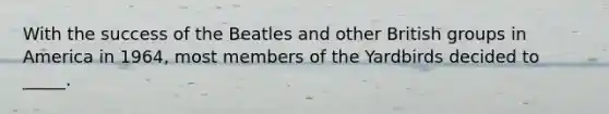 With the success of the Beatles and other British groups in America in 1964, most members of the Yardbirds decided to _____.