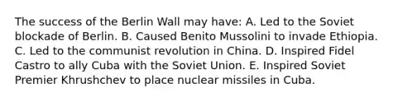 The success of the Berlin Wall may have: A. Led to the Soviet blockade of Berlin. B. Caused Benito Mussolini to invade Ethiopia. C. Led to the communist revolution in China. D. Inspired Fidel Castro to ally Cuba with the Soviet Union. E. Inspired Soviet Premier Khrushchev to place nuclear missiles in Cuba.