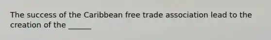 The success of the Caribbean free trade association lead to the creation of the ______