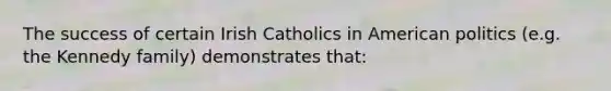 The success of certain Irish Catholics in American politics (e.g. the Kennedy family) demonstrates that: