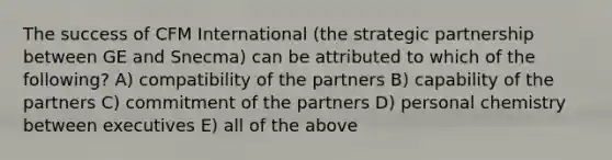 The success of CFM International (the strategic partnership between GE and Snecma) can be attributed to which of the following? A) compatibility of the partners B) capability of the partners C) commitment of the partners D) personal chemistry between executives E) all of the above